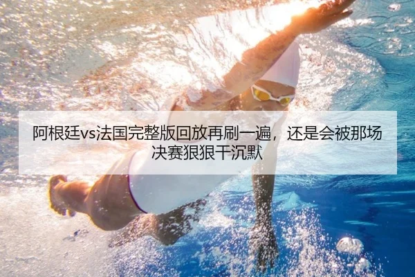 阿根廷vs法国完整版回放再刷一遍，还是会被那场决赛狠狠干沉默