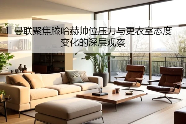 曼联聚焦滕哈赫帅位压力与更衣室态度变化的深层观察