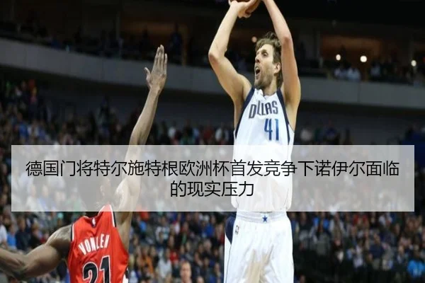 德国门将特尔施特根欧洲杯首发竞争下诺伊尔面临的现实压力