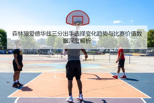 森林狼爱德华兹三分出手选择变化趋势与比赛价值数据深度解析
