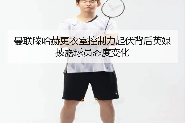 曼联滕哈赫更衣室控制力起伏背后英媒披露球员态度变化