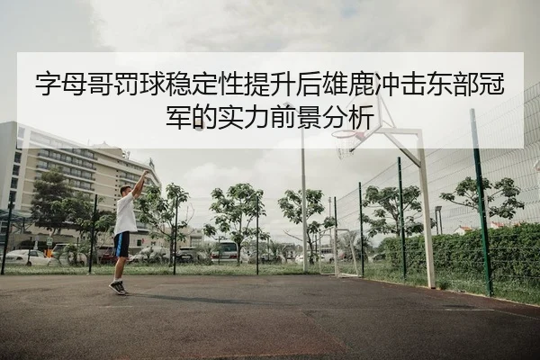字母哥罚球稳定性提升后雄鹿冲击东部冠军的实力前景分析