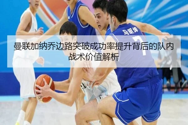 曼联加纳乔边路突破成功率提升背后的队内战术价值解析