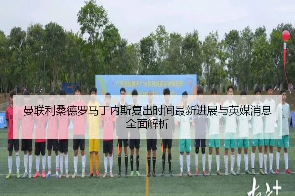 曼联利桑德罗马丁内斯复出时间最新进展与英媒消息全面解析