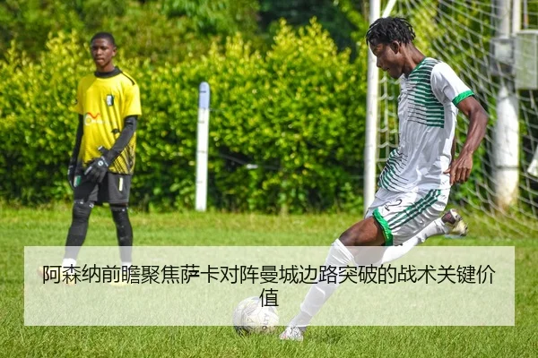 阿森纳前瞻聚焦萨卡对阵曼城边路突破的战术关键价值