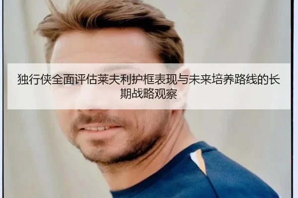 独行侠全面评估莱夫利护框表现与未来培养路线的长期战略观察