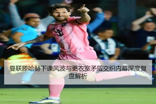 曼联滕哈赫下课风波与更衣室矛盾交织内幕深度复盘解析
