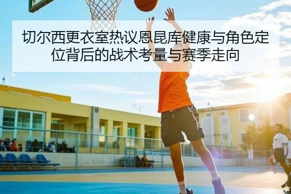 切尔西更衣室热议恩昆库健康与角色定位背后的战术考量与赛季走向