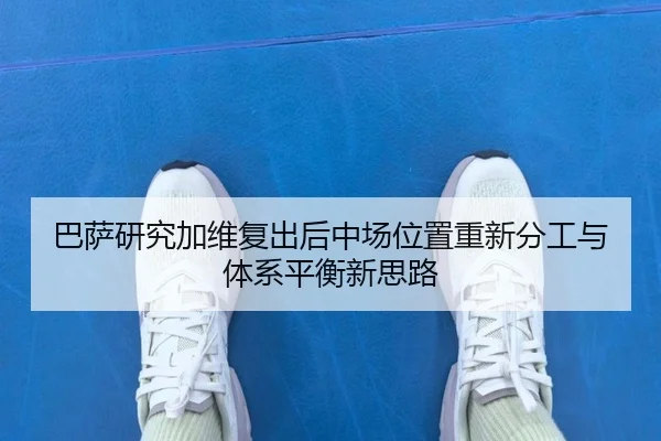 巴萨研究加维复出后中场位置重新分工与体系平衡新思路
