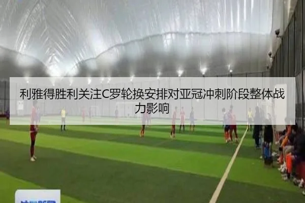 利雅得胜利关注C罗轮换安排对亚冠冲刺阶段整体战力影响
