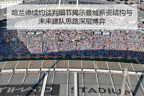 哈兰德续约谈判细节揭示曼城薪资结构与未来建队思路深层博弈