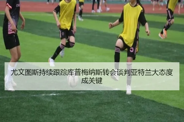尤文图斯持续跟踪库普梅纳斯转会谈判亚特兰大态度成关键