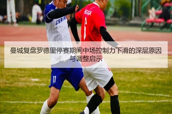 曼城复盘罗德里停赛期间中场控制力下滑的深层原因与调整启示