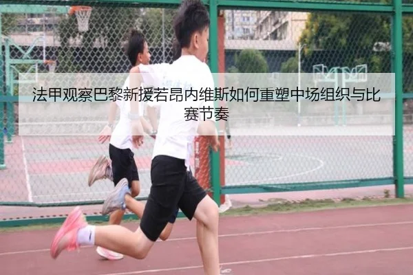 法甲观察巴黎新援若昂内维斯如何重塑中场组织与比赛节奏