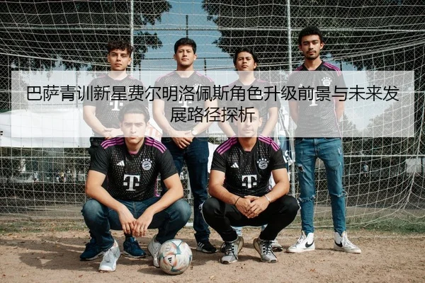 巴萨青训新星费尔明洛佩斯角色升级前景与未来发展路径探析