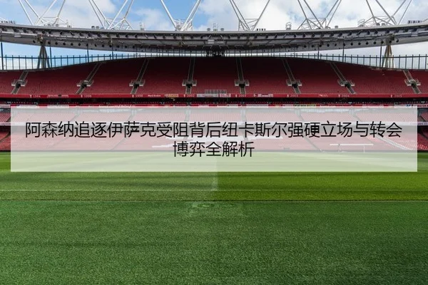 阿森纳追逐伊萨克受阻背后纽卡斯尔强硬立场与转会博弈全解析